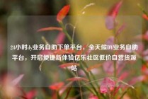 24小时dy业务自助下单平台，全天候DY业务自助平台，开启便捷新体验亿乐社区低价自营货源站