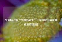 空间站上新“六边形战士”！天宫尼尔菌有哪些生存绝技？