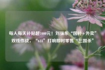 每人每天补贴超1000元！刘强东“国补+外卖”双线作战，“618”打响即时零售“三国杀”