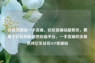 社区货源站一手货源，社区货源站超低价，奠基于社区的高效供应链平台，一手货源的全新选择亿乐社区SUP货源站