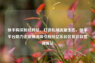 快手购买粉丝网站，打造私域流量生态，快手平台助力企业精准吸引粉丝亿乐社区低价自营货源站