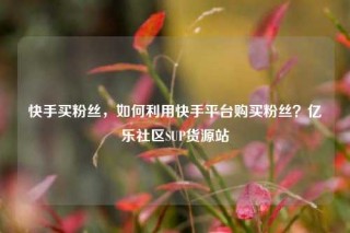 快手买粉丝，如何利用快手平台购买粉丝？亿乐社区SUP货源站