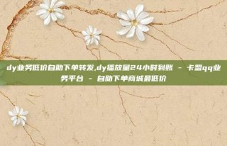 dy业务低价自助下单转发,dy播放量24小时到账 - 卡盟qq业务平台 - 自助下单商城最低价