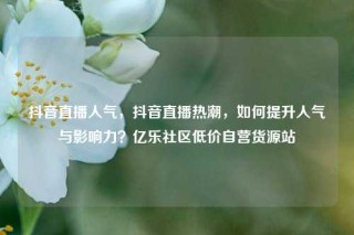 抖音直播人气，抖音直播热潮，如何提升人气与影响力？亿乐社区低价自营货源站