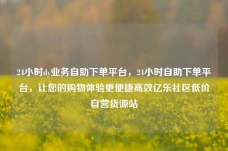 24小时dy业务自助下单平台，24小时自助下单平台，让您的购物体验更便捷高效亿乐社区低价自营货源站