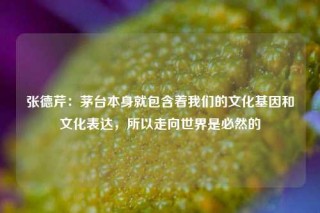 张德芹：茅台本身就包含着我们的文化基因和文化表达，所以走向世界是必然的