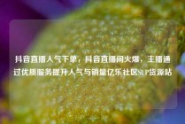 抖音直播人气下单，抖音直播间火爆，主播通过优质服务提升人气与销量亿乐社区SUP货源站