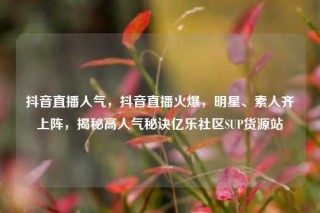 抖音直播人气，抖音直播火爆，明星、素人齐上阵，揭秘高人气秘诀亿乐社区SUP货源站
