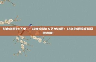 抖音点赞ks下单 - 抖音点赞KS下单攻略：让你的视频轻松赢得点赞!