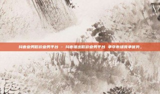 抖音业务低价业务平台 - 抖音推出低价业务平台 争夺市场竞争优势。