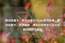 移动流量卡，移动流量卡9元300g官方办理，移动流量卡，灵活便捷，满足日常需求亿乐社区低价自营货源站