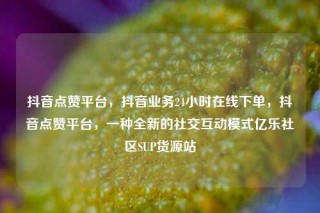 抖音点赞平台，抖音业务24小时在线下单，抖音点赞平台，一种全新的社交互动模式亿乐社区SUP货源站