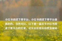 小红书阅读下单平台，小红书阅读下单平台是真的吗，当然可以。以下是一篇关于小红书阅读下单平台的文章，亿乐社区低价自营货源站