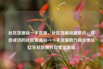 社区货源站一手货源，社区货源站超低价，打造成功的社区货源站—一手货源助力商业增长亿乐社区低价自营货源站