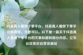 抖音真人播放下单平台，抖音真人播放下单平台有哪些，当然可以。以下是一篇关于抖音真人直播下单平台的文章标题和部分内容。亿乐社区低价自营货源站