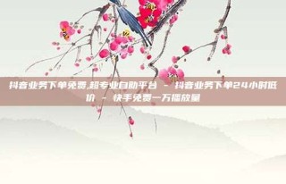 抖音业务下单免费,超专业自助平台 - 抖音业务下单24小时低价 - 快手免费一万播放量