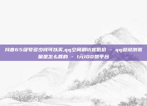 抖音65级号多少钱可以买,qq空间刷访客低价 - qq说说浏览量是怎么算的 1元100赞平台  第1张