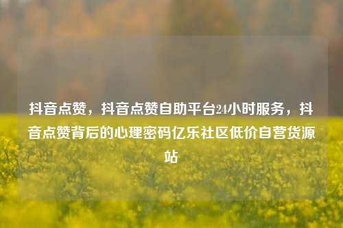 抖音点赞，抖音点赞自助平台24小时服务	，抖音点赞背后的心理密码亿乐社区低价自营货源站  第1张