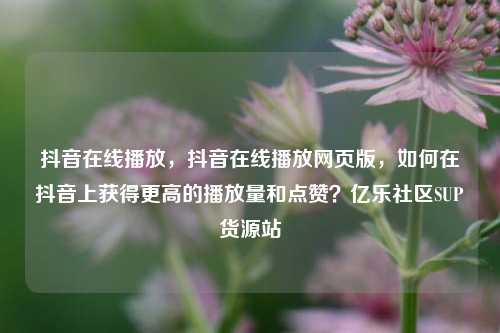 抖音在线播放，抖音在线播放网页版，如何在抖音上获得更高的播放量和点赞？亿乐社区SUP货源站  第1张
