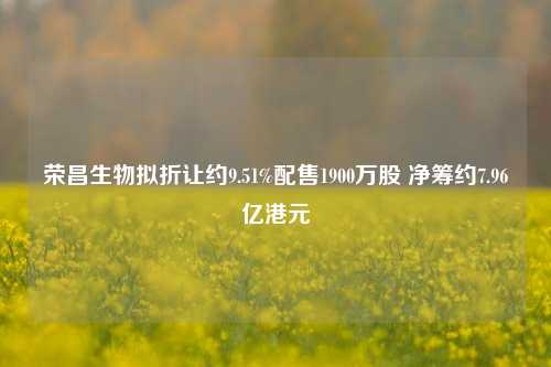 荣昌生物拟折让约9.51%配售1900万股 净筹约7.96亿港元 第1张 荣昌生物拟折让约9.51%配售1900万股 净筹约7.96亿港元 第1张