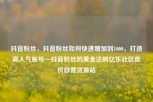 抖音粉丝	，抖音粉丝如何快速增加到1000，打造高人气账号—抖音粉丝的黄金法则亿乐社区低价自营货源站  第1张